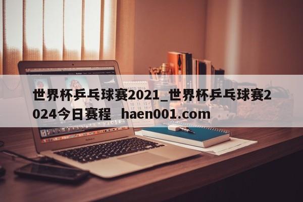 世界杯乒乓球赛2021_世界杯乒乓球赛2024今日赛程  haen001.com