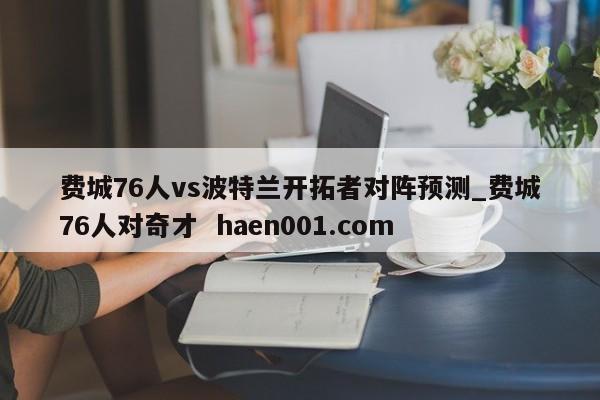 费城76人vs波特兰开拓者对阵预测_费城76人对奇才  haen001.com