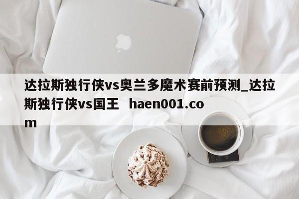 达拉斯独行侠vs奥兰多魔术赛前预测_达拉斯独行侠vs国王  haen001.com