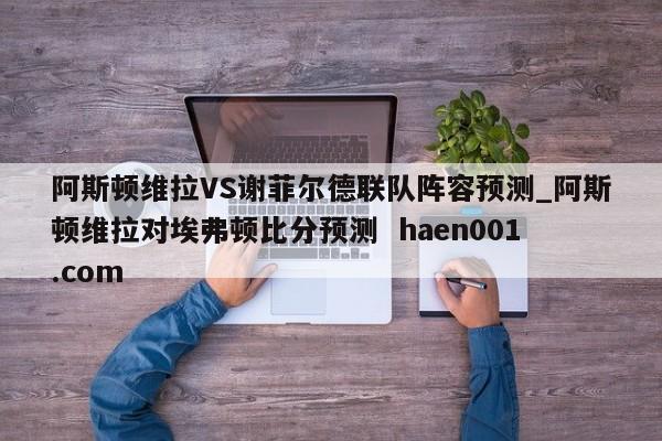 阿斯顿维拉VS谢菲尔德联队阵容预测_阿斯顿维拉对埃弗顿比分预测 haen001.com