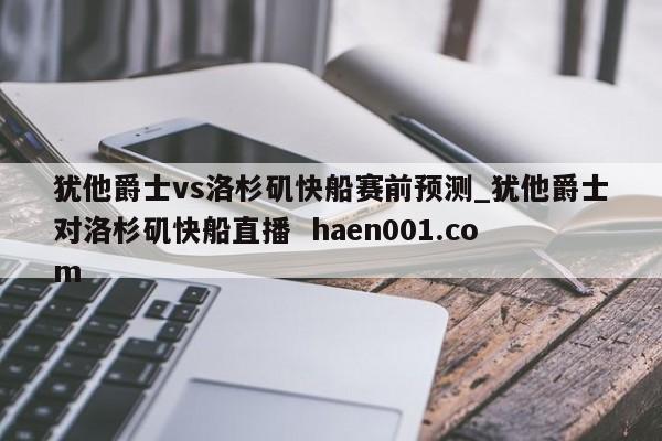 犹他爵士vs洛杉矶快船赛前预测_犹他爵士对洛杉矶快船直播 haen001.com