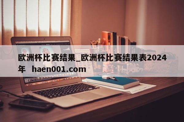 欧洲杯比赛结果_欧洲杯比赛结果表2024年  haen001.com