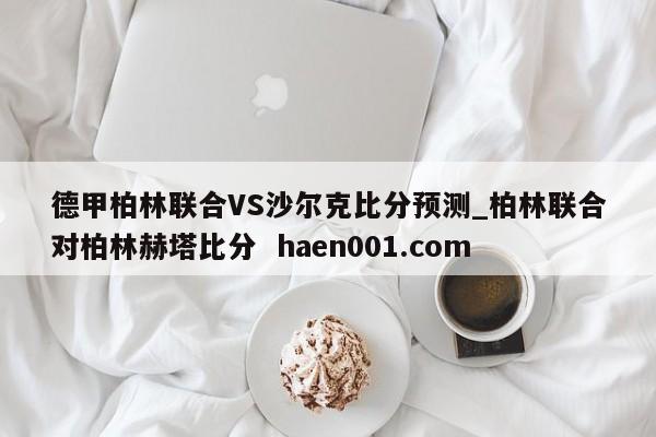 德甲柏林联合VS沙尔克比分预测_柏林联合对柏林赫塔比分  haen001.com