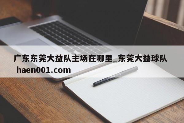 广东东莞大益队主场在哪里_东莞大益球队 haen001.com