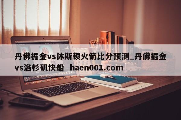丹佛掘金vs休斯顿火箭比分预测_丹佛掘金vs洛杉矶快船 haen001.com
