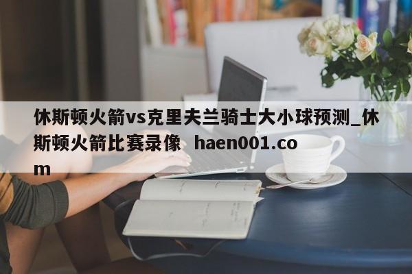 休斯顿火箭vs克里夫兰骑士大小球预测_休斯顿火箭比赛录像 haen001.com