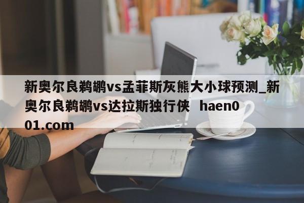 新奥尔良鹈鹕vs孟菲斯灰熊大小球预测_新奥尔良鹈鹕vs达拉斯独行侠 haen001.com