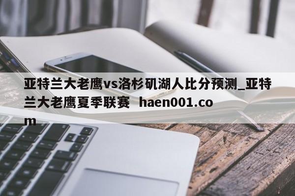 亚特兰大老鹰vs洛杉矶湖人比分预测_亚特兰大老鹰夏季联赛 haen001.com