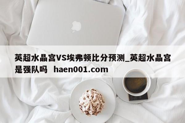 英超水晶宫VS埃弗顿比分预测_英超水晶宫是强队吗 haen001.com