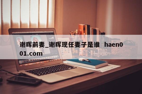谢晖前妻_谢晖现任妻子是谁 haen001.com