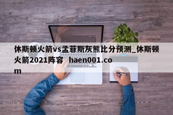 休斯顿火箭vs孟菲斯灰熊比分预测_休斯顿火箭2021阵容 haen001.com