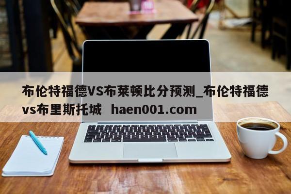 布伦特福德VS布莱顿比分预测_布伦特福德vs布里斯托城 haen001.com
