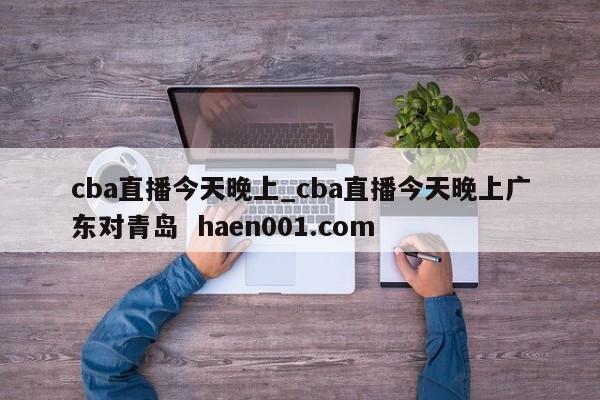 cba直播今天晚上_cba直播今天晚上广东对青岛  haen001.com