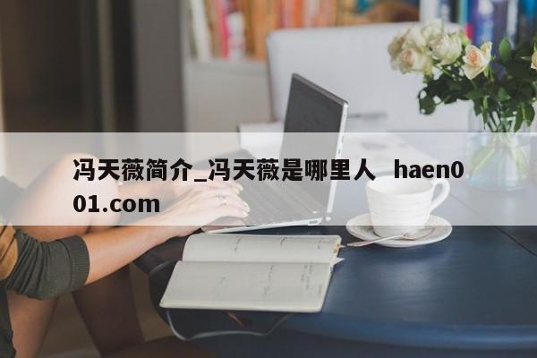 冯天薇简介_冯天薇是哪里人  haen001.com