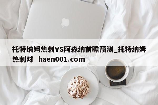 托特纳姆热刺VS阿森纳前瞻预测_托特纳姆热刺对  haen001.com