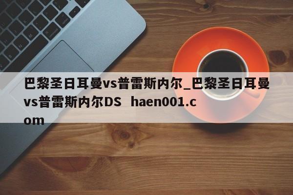 巴黎圣日耳曼vs普雷斯内尔_巴黎圣日耳曼vs普雷斯内尔DS  haen001.com