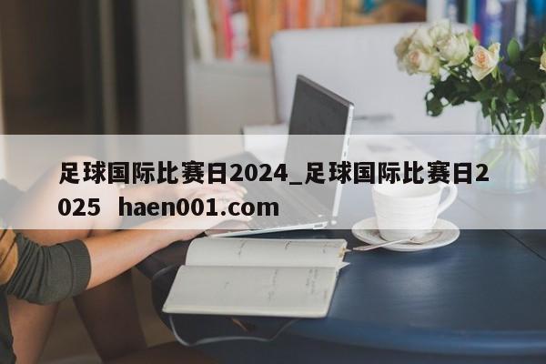 足球国际比赛日2024_足球国际比赛日2025  haen001.com