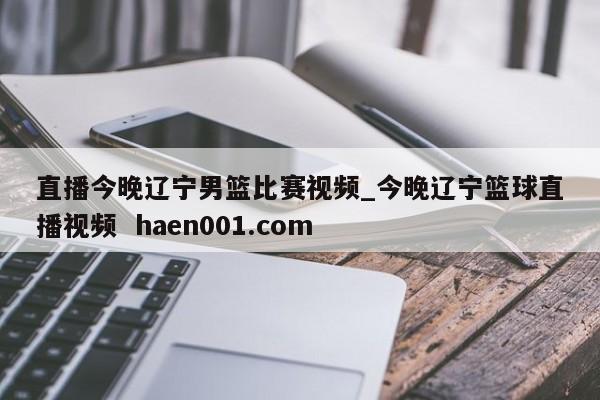 直播今晚辽宁男篮比赛视频_今晚辽宁篮球直播视频  haen001.com
