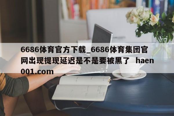 6686体育官方下载_6686体育集团官网出现提现延迟是不是要被黑了  haen001.com