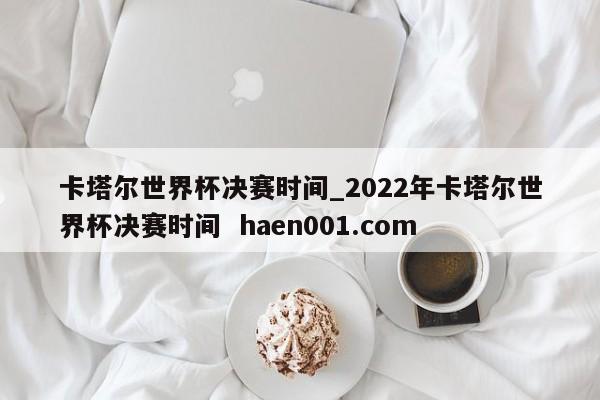 卡塔尔世界杯决赛时间_2022年卡塔尔世界杯决赛时间  haen001.com