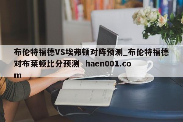 布伦特福德VS埃弗顿对阵预测_布伦特福德对布莱顿比分预测 haen001.com