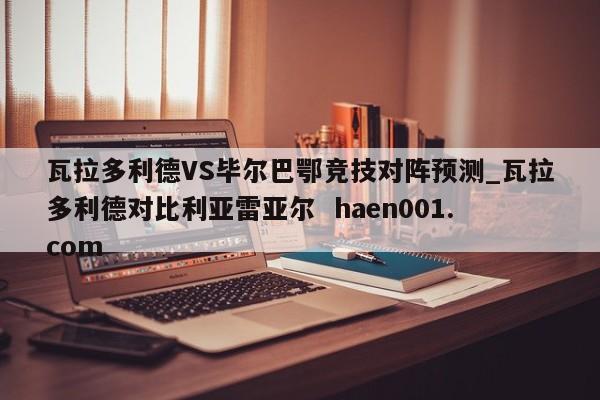 瓦拉多利德VS毕尔巴鄂竞技对阵预测_瓦拉多利德对比利亚雷亚尔 haen001.com